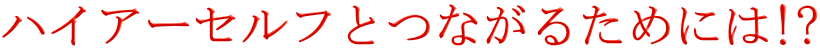 ハイアーセルフとつながるためには!?